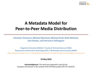 A Metadata Model forPeer-to-Peer Media Distribution  Christian Timmerer, Michael Eberhard, Michael Grafl, Keith Mitchell,Sam Dutton, and Hermann Hellwagner Klagenfurt University (UNIKLU)  Faculty of Technical Sciences (TEWI) Department of Information Technology (ITEC)  Multimedia Communication (MMC) http://research.timmerer.com  http://blog.timmerer.com  mailto:christian.timmerer@itec.uni-klu.ac.at 19 May 2010 Acknowledgments. This work was supported in part by theEuropean Commission in the context of the P2P-Next project (FP7-ICT-216217).  