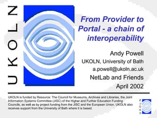 From Provider to Portal - a chain of interoperability Andy Powell UKOLN, University of Bath [email_address] NetLab and Friends April 2002 UKOLN is funded by Resource: The Council for Museums, Archives and Libraries, the Joint Information Systems Committee (JISC) of the Higher and Further Education Funding Councils, as well as by project funding from the JISC and the European Union. UKOLN also receives support from the University of Bath where it is based. 