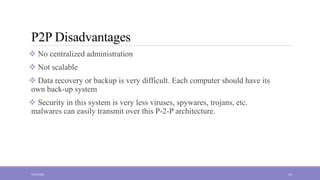 P2P Disadvantages
 No centralized administration
 Not scalable
 Data recovery or backup is very difficult. Each computer should have its
own back-up system
 Security in this system is very less viruses, spywares, trojans, etc.
malwares can easily transmit over this P-2-P architecture.
5/23/2022 14
 