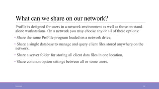 What can we share on our network?
Profile is designed for users in a network environment as well as those on stand-
alone workstations. On a network you may choose any or all of these options:
• Share the same ProFile program loaded on a network drive,
• Share a single database to manage and query client files stored anywhere on the
network.
• Share a server folder for storing all client data files in one location,
• Share common option settings between all or some users,
5/23/2022 15
 