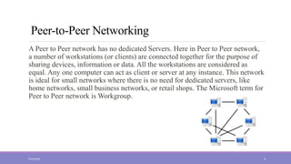 Peer-to-Peer Networking
A Peer to Peer network has no dedicated Servers. Here in Peer to Peer network,
a number of workstations (or clients) are connected together for the purpose of
sharing devices, information or data. All the workstations are considered as
equal. Any one computer can act as client or server at any instance. This network
is ideal for small networks where there is no need for dedicated servers, like
home networks, small business networks, or retail shops. The Microsoft term for
Peer to Peer network is Workgroup.
5/23/2022 4
 
