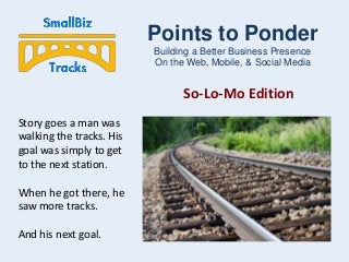Points to Ponder
Building a Better Business Presence
On the Web, Mobile, & Social Media

So-Lo-Mo Edition
Story goes a man was
walking the tracks. His
goal was simply to get
to the next station.
When he got there, he
saw more tracks.
And his next goal.

 
