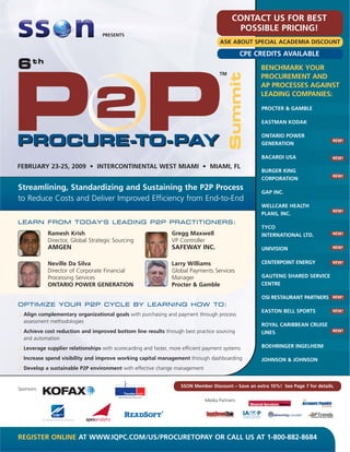 CONTACT US FOR BEST
                                                                                           POSSIBLE PRICING!
                                   PRESENTS
                                                                                     ASK ABOUT SPECIAL ACADEMIA DISCOUNT

                                                                                                CPE CREDITS AVAILABLE
6th                                                                                                   BENCHMARK YOUR
                                                                                                      PROCUREMENT AND
                                                                                                      AP PROCESSES AGAINST
                                                                                                      LEADING COMPANIES:
                                                                                                      PROCTER & GAMBLE

                                                                                                      EASTMAN KODAK

                                                                                                      ONTARIO POWER
                                                                                                                                    NEW!
                                                                                                      GENERATION

                                                                                                      BACARDI USA                   NEW!

FEBRUARY 23-25, 2009 • INTERCONTINENTAL WEST MIAMI • MIAMI, FL
                                                                                                      BURGER KING
                                                                                                                                    NEW!
                                                                                                      CORPORATION
Streamlining, Standardizing and Sustaining the P2P Process
                                                                                                      GAP INC.
to Reduce Costs and Deliver Improved Efficiency from End-to-End
                                                                                                      WELLCARE HEALTH
                                                                                                                                    NEW!
                                                                                                      PLANS, INC.
LEARN FROM TODAY'S LEADING P2P PRACTITIONERS:
                                                                                                      TYCO
            Ramesh Krish                                        Gregg Maxwell                         INTERNATIONAL LTD.            NEW!
            Director, Global Strategic Sourcing                 VP Controller
            AMGEN                                               SAFEWAY INC.                          UNIVISION                     NEW!



            Neville Da Silva                                    Larry Williams                        CENTERPOINT ENERGY            NEW!

            Director of Corporate Financial                     Global Payments Services
            Processing Services                                 Manager                               GAUTENG SHARED SERVICE
            ONTARIO POWER GENERATION                            Procter & Gamble                      CENTRE

                                                                                                      OSI RESTAURANT PARTNERS       NEW!
OPTIMIZE YOUR P2P CYCLE BY LEARNING HOW TO:
                                                                                                      EASTON BELL SPORTS            NEW!
  Align complementary organizational goals with purchasing and payment through process
  assessment methodologies
                                                                                                      ROYAL CARIBBEAN CRUISE
  Achieve cost reduction and improved bottom line results through best practice sourcing              LINES                         NEW!
  and automation
  Leverage supplier relationships with scorecarding and faster, more efficient payment systems        BOEHRINGER INGELHEIM

  Increase spend visibility and improve working capital management through dashboarding               JOHNSON & JOHNSON
  Develop a sustainable P2P environment with effective change management


                                                                    SSON Member Discount – Save an extra 10%! See Page 7 for details.
Sponsors:

                                                                              Media Partners:




REGISTER ONLINE AT WWW.IQPC.COM/US/PROCURETOPAY OR CALL US AT 1-800-882-8684
 