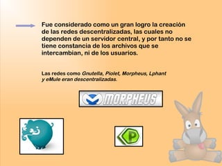 Fue considerado como un gran logro la creación
de las redes descentralizadas, las cuales no
dependen de un servidor central, y por tanto no se
tiene constancia de los archivos que se
intercambian, ni de los usuarios.
Las redes como Gnutella, Piolet, Morpheus, Lphant
y eMule eran descentralizadas.
 