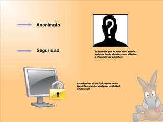 Anonimato
Seguridad Es deseable que en estas redes quede
anónimo tanto el autor, como el lector
o el servidor de un fichero
Los objetivos de un P2P seguro serían
identificar y evitar cualquier actividad
no deseada
 
