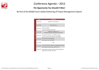 Conference Agenda – 2012
                                                                                    The Opportunity You Shouldn’t Miss!
                                        Be Part of the Middle East’s Global Gathering of Project Management Experts


                                                                                                                   Time                                Presentation

                                                                                                                09:00-16:40                    Registration and networking


                                                                                                                09:30-10:30                         Opening Ceremony


                                                                                                                              Sidestep Complexity
                                                                                                                10:30-11:30
                                                                                                                              Philip R. Diab, MBA, PMP, PMI Fellow




                                                                                        Day 1 - 12 March 2012
                                                                                                                                             Coffee Break - Exhibition Area
                                                                                                                11:30-12:00
                                                                                                                                  Book Signing by Philip R. Diab, MBA, PMP, PMI Fellow

                                                                                                                              Driving Project Excellence in the Middle East Region
                                                                                                                12:00-13:30
                                                                                                                              Iain Fraser, Dip PPC, PMP, PMI Fellow, Fellow PMINZ
                                                                                                                              FPM: The Future Project Manager
                                                                                                                13:35-14:35
                                                                                                                              Peter Harpum, Ph.D., MSc, MAPM

                                                                                                                14:35-15:35                                Lunch


                                                                                                                              The UK Government’s Portfolio for managing PPPM effectively
                                                                                                                15:40-16:40
                                                                                                                              Alan Harpham, BSc, MBA, CMC, FAPM, FIC, FIoD

                                                                                                                16:40-17:40   Gaining Executive Support for Project Portfolio Management
                                                                                                                              Alfonso Bucero, MSc, PMP, PMI Fellow




For more information, visit www.p2pevents.net or send an email to: p2pcoordinator@avanti-emea.com                                            Page 1 of 3                                    © All rights reserved, Avanti-EMEA 2011-2012
 