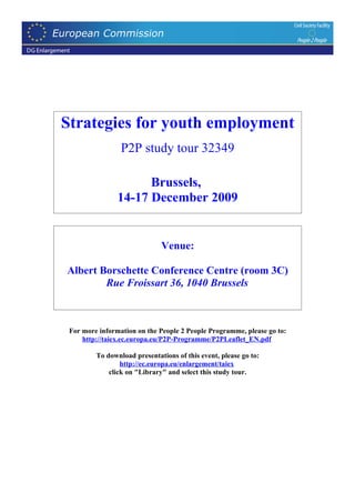 Strategies for youth employment
                 P2P study tour 32349

                      Brussels,
                14-17 December 2009


                              Venue:

Albert Borschette Conference Centre (room 3C)
        Rue Froissart 36, 1040 Brussels



 For more information on the People 2 People Programme, please go to:
     http://taiex.ec.europa.eu/P2P-Programme/P2PLeaflet_EN.pdf

         To download presentations of this event, please go to:
                 http://ec.europa.eu/enlargement/taiex
             click on "Library" and select this study tour.
 