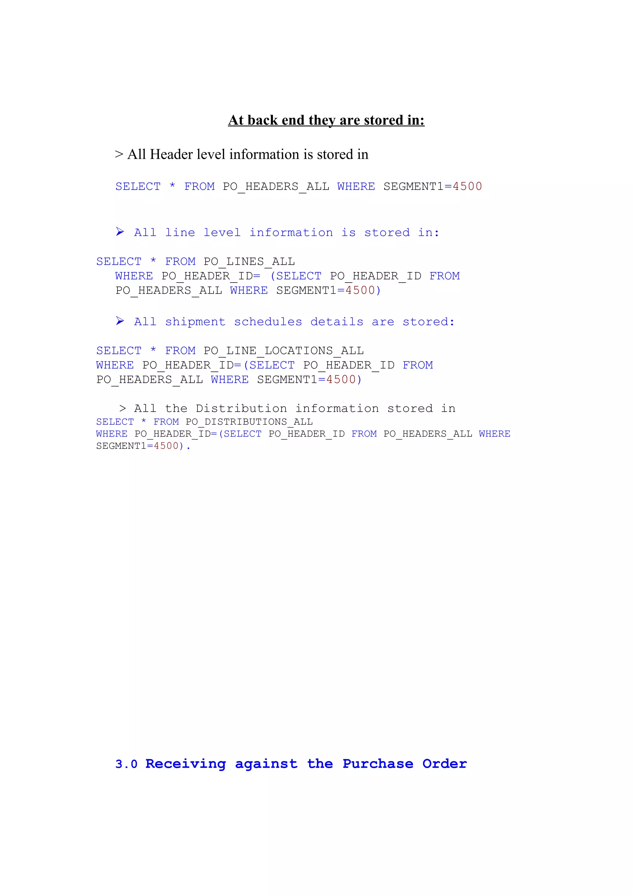 At back end they are stored in:

  > All Header level information is stored in

  SELECT * FROM PO_HEADERS_ALL WHERE SEGMENT1=4500


   All line level information is stored in:

SELECT * FROM PO_LINES_ALL
  WHERE PO_HEADER_ID= (SELECT PO_HEADER_ID FROM
  PO_HEADERS_ALL WHERE SEGMENT1=4500)

   All shipment schedules details are stored:

SELECT * FROM PO_LINE_LOCATIONS_ALL
WHERE PO_HEADER_ID=(SELECT PO_HEADER_ID FROM
PO_HEADERS_ALL WHERE SEGMENT1=4500)

   > All the Distribution information stored in
SELECT * FROM PO_DISTRIBUTIONS_ALL
WHERE PO_HEADER_ID=(SELECT PO_HEADER_ID FROM PO_HEADERS_ALL WHERE
SEGMENT1=4500).




  3.0 Receiving against the Purchase Order
 