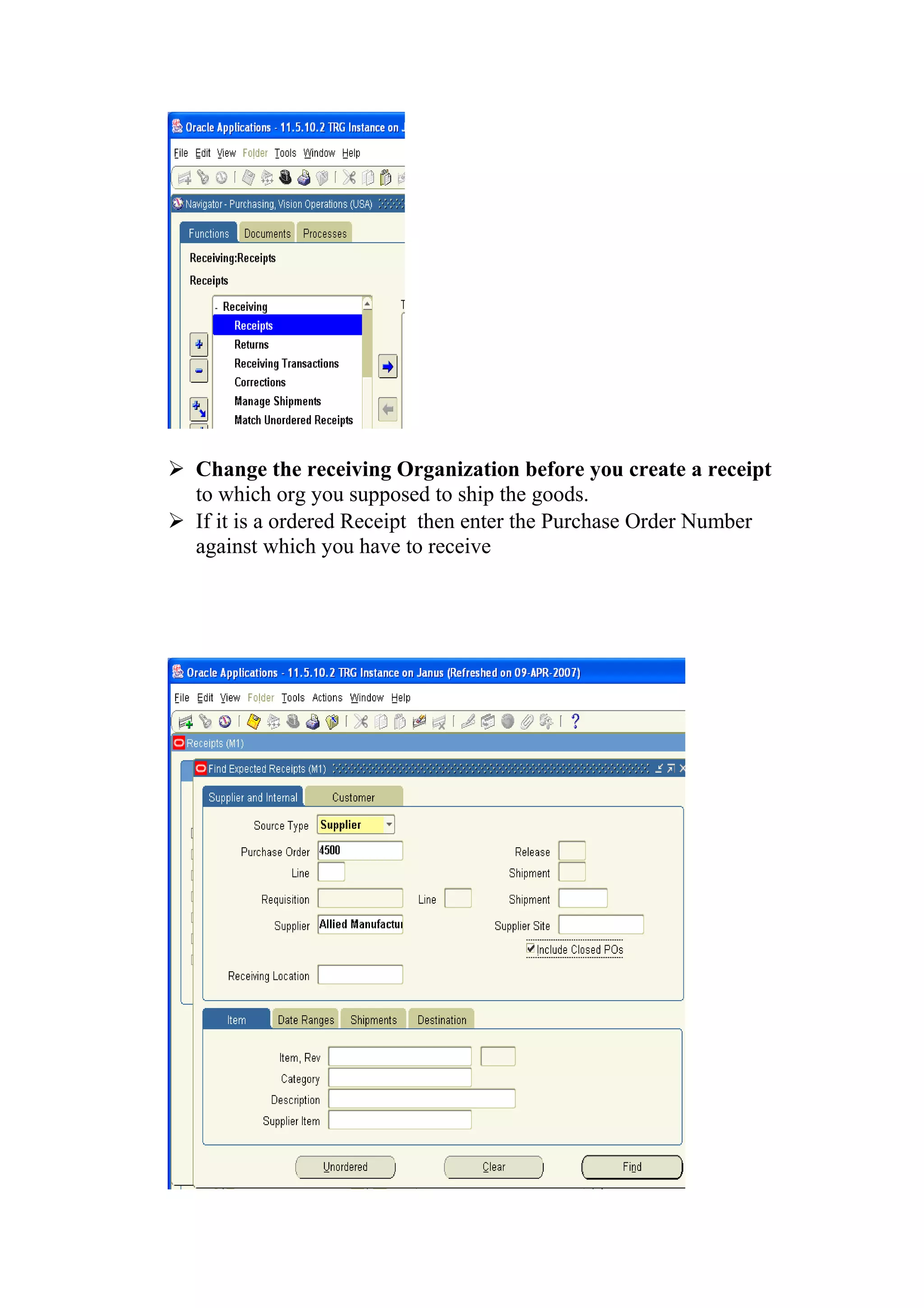  Change the receiving Organization before you create a receipt
  to which org you supposed to ship the goods.
 If it is a ordered Receipt then enter the Purchase Order Number
  against which you have to receive
 