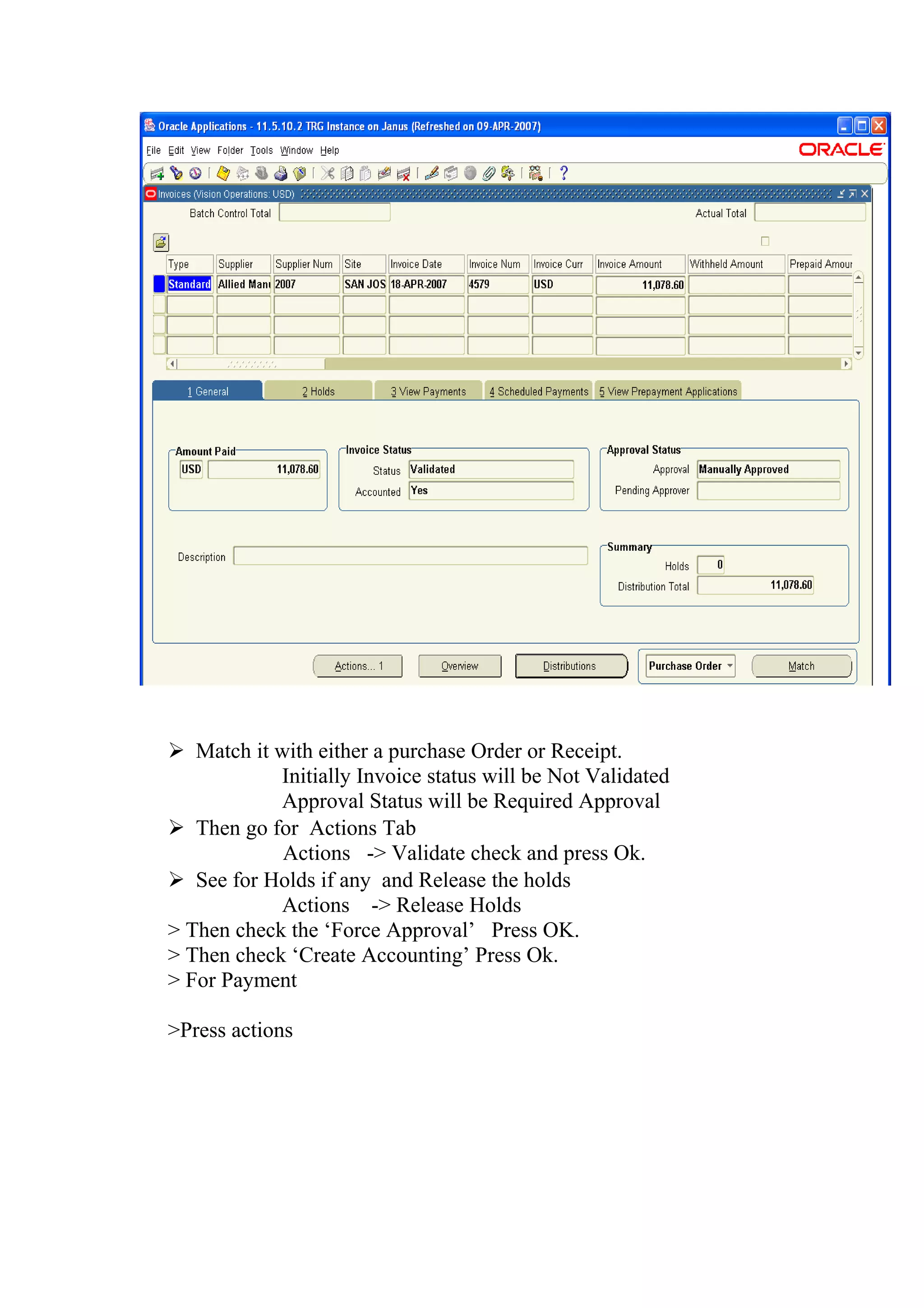  Match it with either a purchase Order or Receipt.
            Initially Invoice status will be Not Validated
            Approval Status will be Required Approval
 Then go for Actions Tab
            Actions -> Validate check and press Ok.
 See for Holds if any and Release the holds
            Actions -> Release Holds
> Then check the ‘Force Approval’ Press OK.
> Then check ‘Create Accounting’ Press Ok.
> For Payment

>Press actions
 