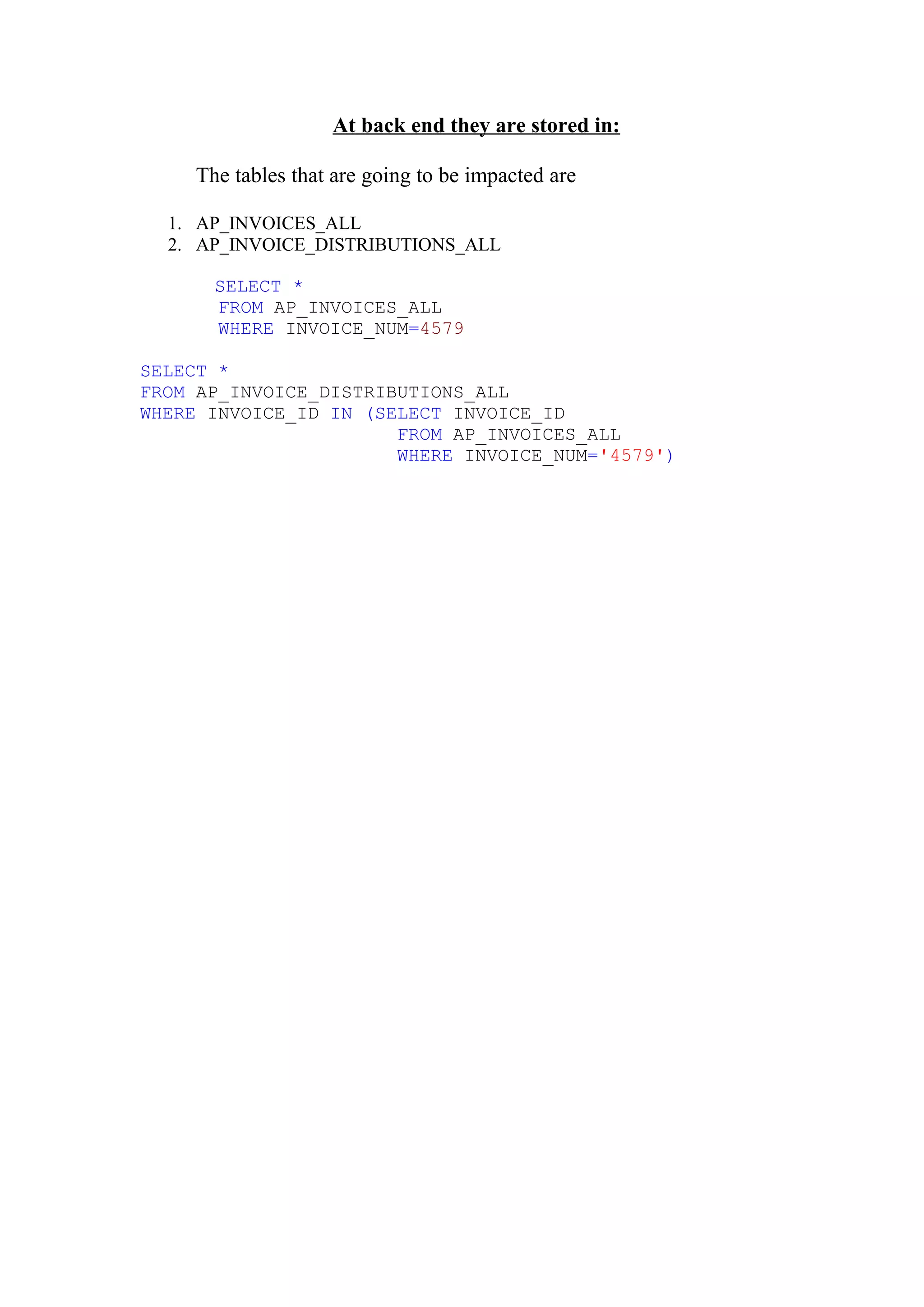 At back end they are stored in:

     The tables that are going to be impacted are

  1. AP_INVOICES_ALL
  2. AP_INVOICE_DISTRIBUTIONS_ALL

       SELECT *
       FROM AP_INVOICES_ALL
       WHERE INVOICE_NUM=4579

SELECT *
FROM AP_INVOICE_DISTRIBUTIONS_ALL
WHERE INVOICE_ID IN (SELECT INVOICE_ID
                       FROM AP_INVOICES_ALL
                       WHERE INVOICE_NUM='4579')
 