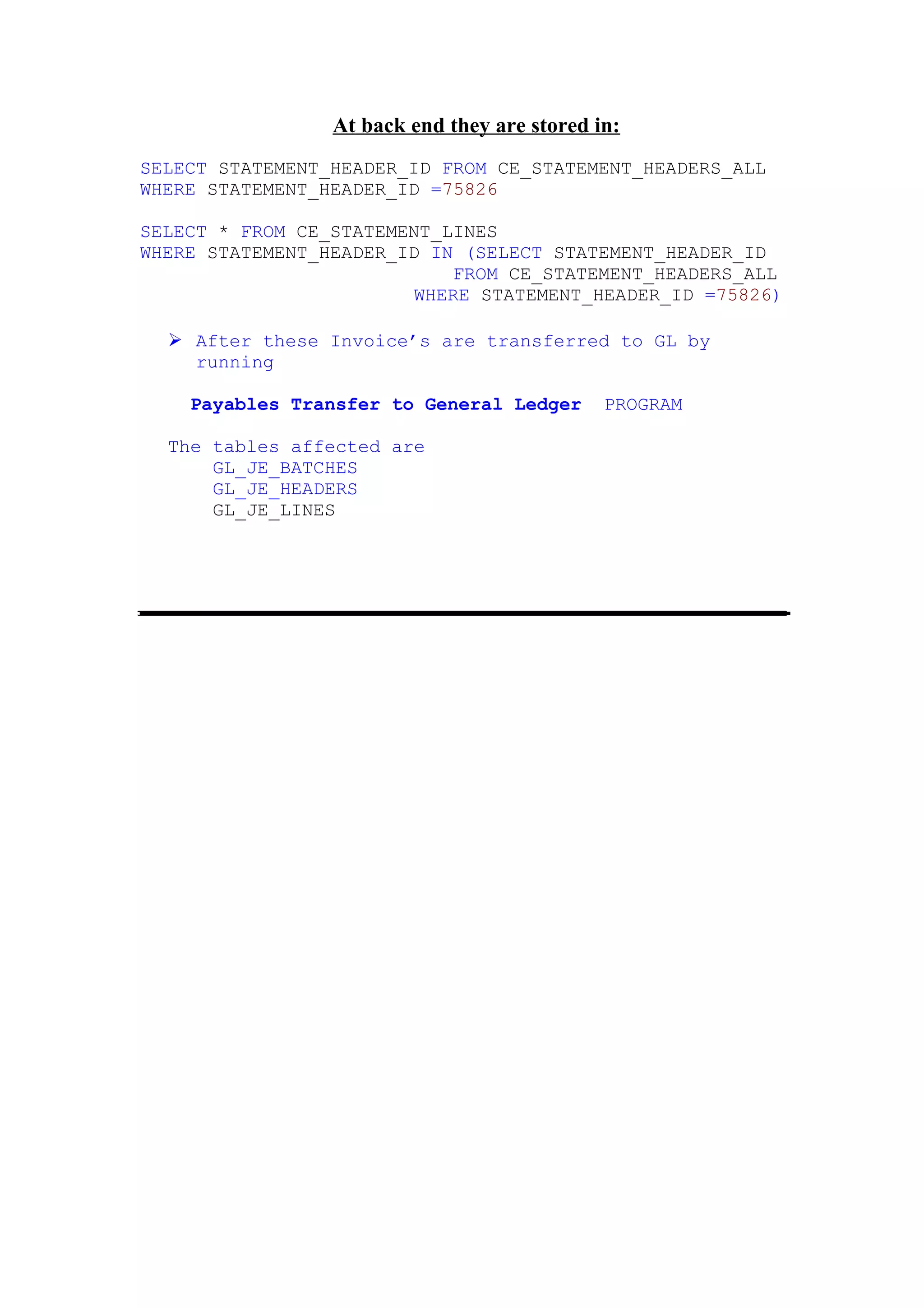 At back end they are stored in:
SELECT STATEMENT_HEADER_ID FROM CE_STATEMENT_HEADERS_ALL
WHERE STATEMENT_HEADER_ID =75826

SELECT * FROM CE_STATEMENT_LINES
WHERE STATEMENT_HEADER_ID IN (SELECT STATEMENT_HEADER_ID
                             FROM CE_STATEMENT_HEADERS_ALL
                         WHERE STATEMENT_HEADER_ID =75826)

   After these Invoice’s are transferred to GL by
    running

    Payables Transfer to General Ledger       PROGRAM

  The tables affected are
      GL_JE_BATCHES
      GL_JE_HEADERS
      GL_JE_LINES
 
