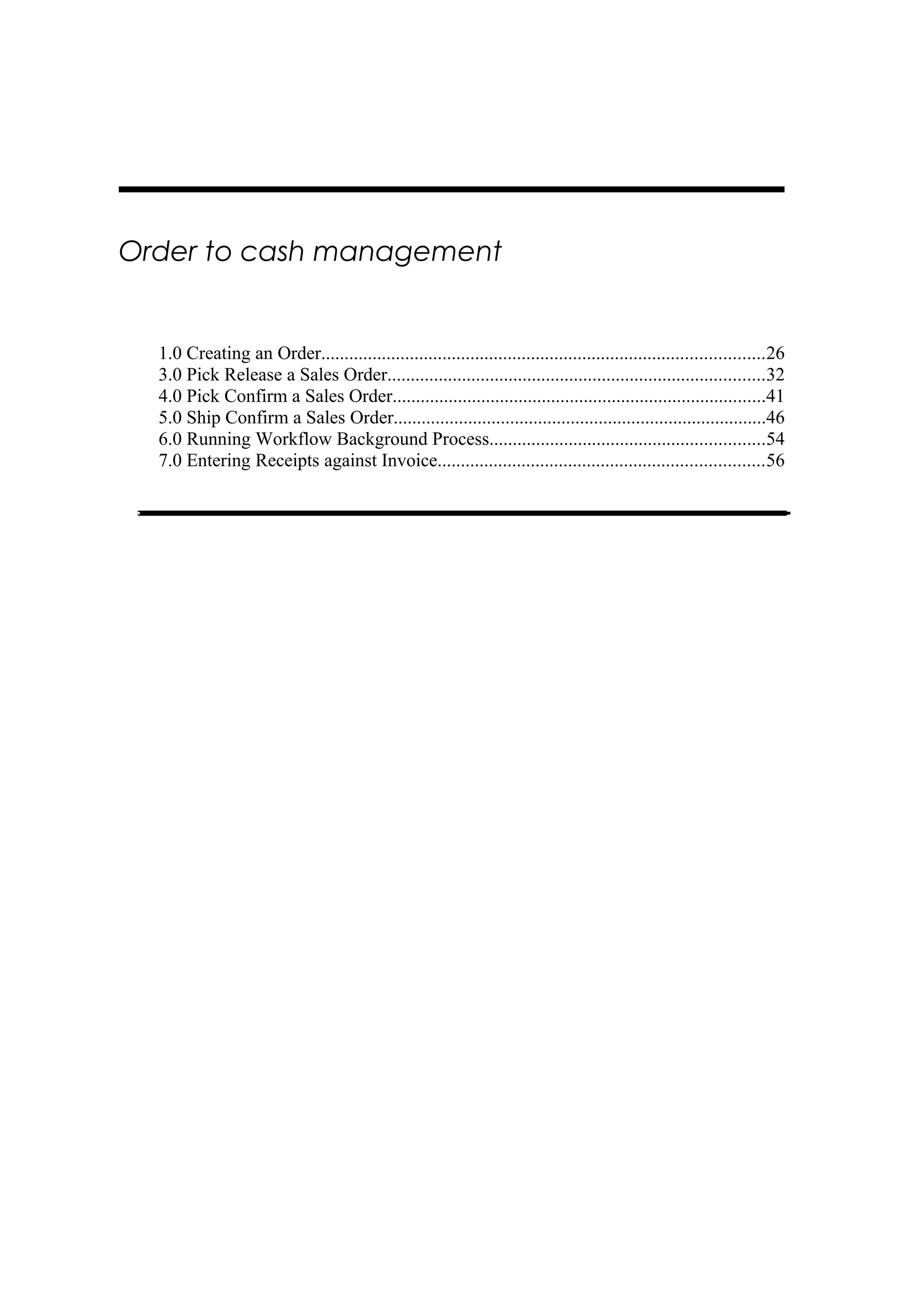Order to cash management


  1.0 Creating an Order...............................................................................................26
  3.0 Pick Release a Sales Order.................................................................................32
  4.0 Pick Confirm a Sales Order................................................................................41
  5.0 Ship Confirm a Sales Order................................................................................46
  6.0 Running Workflow Background Process...........................................................54
  7.0 Entering Receipts against Invoice......................................................................56
 