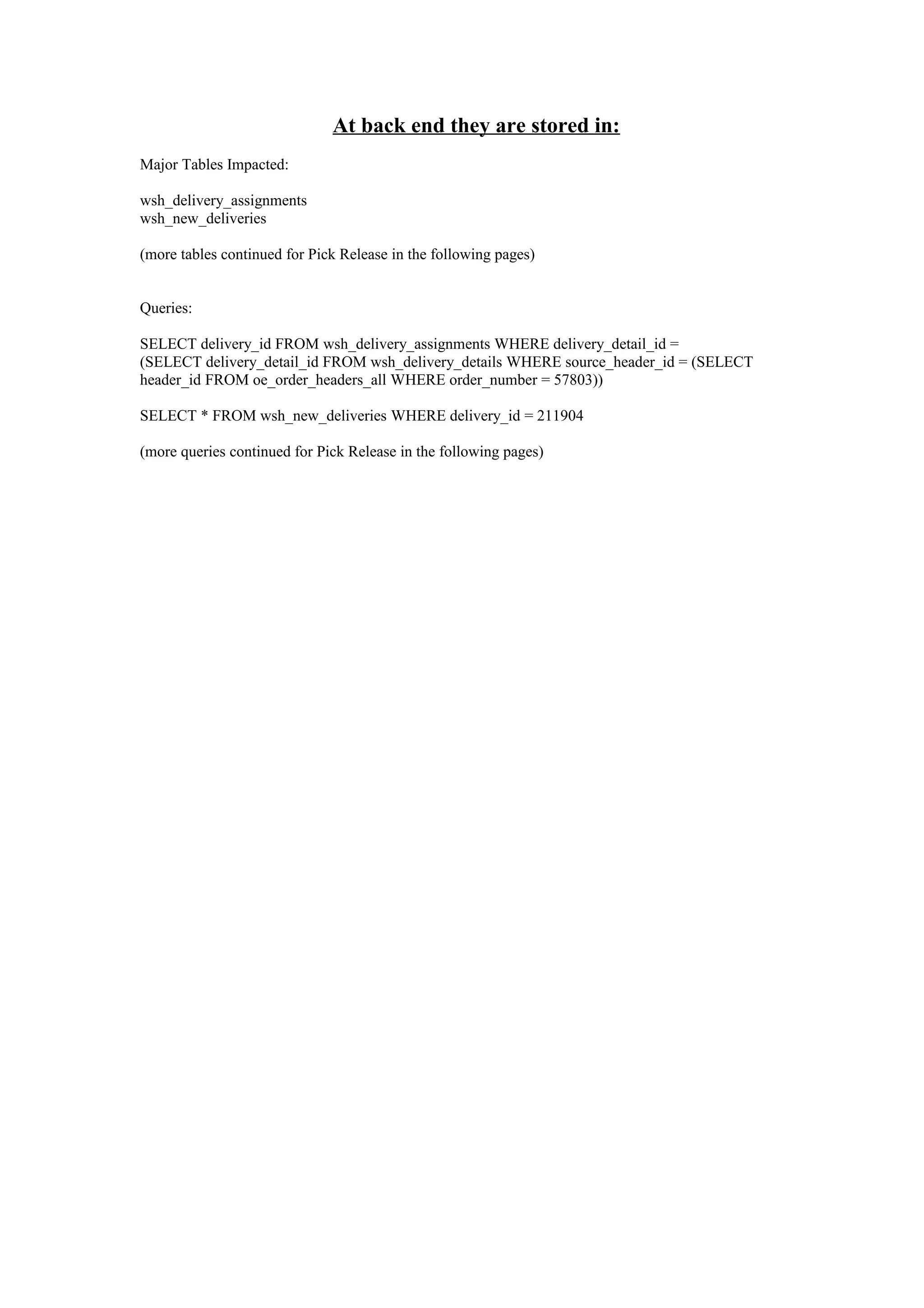 At back end they are stored in:
Major Tables Impacted:

wsh_delivery_assignments
wsh_new_deliveries

(more tables continued for Pick Release in the following pages)


Queries:

SELECT delivery_id FROM wsh_delivery_assignments WHERE delivery_detail_id =
(SELECT delivery_detail_id FROM wsh_delivery_details WHERE source_header_id = (SELECT
header_id FROM oe_order_headers_all WHERE order_number = 57803))

SELECT * FROM wsh_new_deliveries WHERE delivery_id = 211904

(more queries continued for Pick Release in the following pages)
 