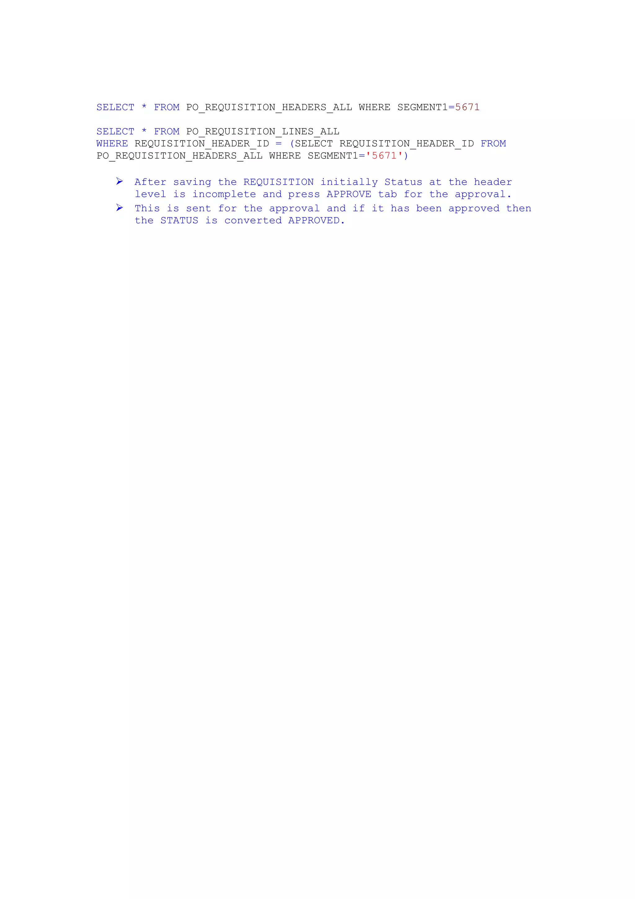 SELECT * FROM PO_REQUISITION_HEADERS_ALL WHERE SEGMENT1=5671

SELECT * FROM PO_REQUISITION_LINES_ALL
WHERE REQUISITION_HEADER_ID = (SELECT REQUISITION_HEADER_ID FROM
PO_REQUISITION_HEADERS_ALL WHERE SEGMENT1='5671')

     After saving the REQUISITION initially Status at the header
      level is incomplete and press APPROVE tab for the approval.
     This is sent for the approval and if it has been approved then
      the STATUS is converted APPROVED.
 