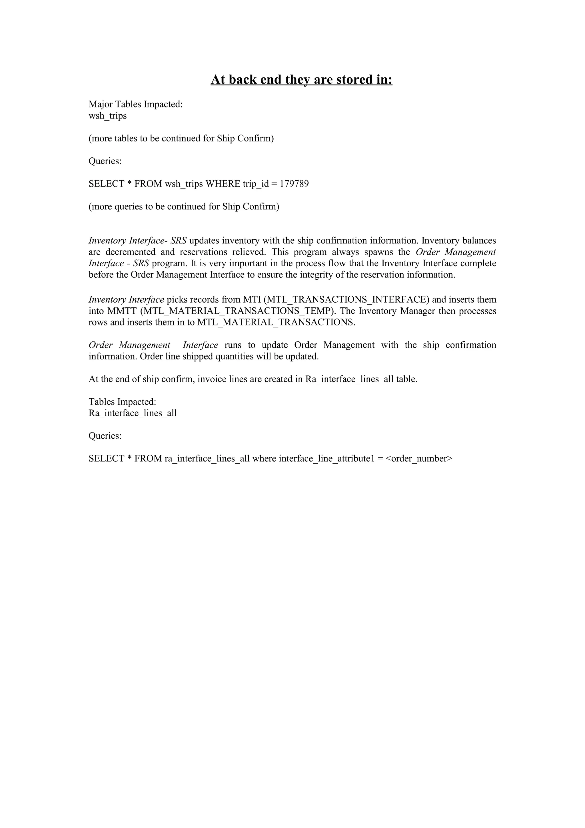 At back end they are stored in:
Major Tables Impacted:
wsh_trips

(more tables to be continued for Ship Confirm)

Queries:

SELECT * FROM wsh_trips WHERE trip_id = 179789

(more queries to be continued for Ship Confirm)


Inventory Interface- SRS updates inventory with the ship confirmation information. Inventory balances
are decremented and reservations relieved. This program always spawns the Order Management
Interface - SRS program. It is very important in the process flow that the Inventory Interface complete
before the Order Management Interface to ensure the integrity of the reservation information.

Inventory Interface picks records from MTI (MTL_TRANSACTIONS_INTERFACE) and inserts them
into MMTT (MTL_MATERIAL_TRANSACTIONS_TEMP). The Inventory Manager then processes
rows and inserts them in to MTL_MATERIAL_TRANSACTIONS.

Order Management Interface runs to update Order Management with the ship confirmation
information. Order line shipped quantities will be updated.

At the end of ship confirm, invoice lines are created in Ra_interface_lines_all table.

Tables Impacted:
Ra_interface_lines_all

Queries:

SELECT * FROM ra_interface_lines_all where interface_line_attribute1 = <order_number>
 