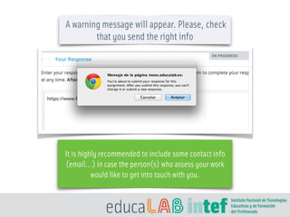 A warning message will appear. Please, check
that you send the right info
It is highly recommended to include some contact info
(email…) in case the person(s) who assess your work
would like to get into touch with you.
 