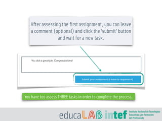 After assessing the first assignment, you can leave
a comment (optional) and click the ‘submit’ button
and wait for a new task.
You have too assess THREE tasks in order to complete the process.
You did a good job. Congratulations!
 