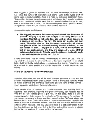 10
One suggestion given by suppliers is to improve the descriptors within SAP.
SAP limits the number of characters and letters. With certain types of MRO
items such as instrumentation, there is a need for extensive description fields.
This problem is made worse because many technicians don’t explain what they
need – and it costs the supplier extra time and extends the leadtime on an item,
even if it is in stock or in store. This means the supplier has to go to stockroom,
and get more information, to even see what is in the stockroom.
One supplier noted the following:
• The biggest problem is data accuracy and content, and timeliness of
content. Keeping it up date with multiple plants using different SAP
numbers, files that are not up to date. We can’t get plants to agree to
a common part number. We have the same part number but they
don’t. When they give us a file they don’t know which SAP number
that plant is forWe can load their catalog onto our database, but we
can’t order for them. They give us a style, and we are supposed to
put on our part numbers, and they are supposed to order off that
catalog and automate it. Nobody uses the catalog – isn’t up to snuff.
It isn’t coded properly, or they can’t find it.
It was also noted that the correct nomenclature is critical to use. This is
especially true in areas like electrical fixtures. Someone might call out for a light
bulb – but the industry calls it a lamp – as opposed to a fixture. These terms can
be confusing for plant people who are not experts in the MRO items they are
buying.
UNITS OF MEASURE NOT STANDARDIZED
Suppliers also noted that one of the most common problems in SAP was the
issue of unit of measure and order quantity. There is an industry standard where
all major electronic and plumbing distributors get data from a trade service –
which uses units used directly from manufacturers.
Trade service units of measure and nomenclature are most typically used by
suppliers. For example, suppliers may price accordingly per thousand feet of
wire, but the SAP catalog prices it per reel. In this case, there is a unit of
measure problem that occurs at the invoice level. The same goes for services – if
you measure a service in hours, and then use a fraction, SAP only allows two
decimal points, which produces an incorrect invoice and PO match. So when the
order is received in accounts payable, SAP will kick the invoice because of a
different unit of measure. The only way around this is to add a conversion factor
into that database, so that when their order kicks out and the supplier produces
the invoice, the receiving document and the invoice match.
 