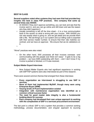 11
BEST IN CLASS
Several suppliers noted other systems they had seen that had provided key
insights into best in class P2P practices. One company that came up
several times was XXXXX:
• At XXXXX if they don’t approve something, you can look and see that the
invoice went in, and you can go online and drill down and see the reason
why they didn’t approve it.
• Usually something is left off the time sheet – it is a true communication
back to the vendor on what is wrong with your invoice. With XXXXX you
can see exactly what is going on, and we get detail and we provide them
with a file. We set things up in our system and our billing code is exported
with their service master number, to ensure that their rate matches our
contract, and we have an approver. We ensure that we do validations on
it.
•
“Worst” practices were also noted:
• On the other hand, XXX processes all their invoices overseas –and
communicating with the people over there isn’t easy! It gets to be a big
problem – we have $3M outstanding with them – and I don’t know if my
invoice is parked or blocked, or if it was received.
Subject Matter Expert Interviews
• Nine Subject Matter Experts who had significant experience in working
with SAP P2P systems were also interviewed as part of this research.
There were several common themes that emerged from these interviews:
• Every organization we interviewed is struggling to use SAP in
services
• None of them had implemented MySAP, though many were using
Enterprise Buyer (SRM)
• Varying levels of Pcard implementation existed
• Integration with maintenance organization was identified as a
common critical success factor
• The need for good master data integrity is also a fundamental
building block for success
• Each company had developed their own unique approach to working
with the complexities of SAP in a services procurement environment
The last point is critical; SAP is not a system that provides a common working
methodology, process documentation, and singular approach to sourcing
 