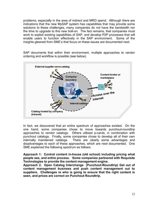 12
problems, especially in the area of indirect and MRO spend. Although there are
indications that the new MySAP system has capabilities that may provide some
solutions to these challenges, many companies do not have the bandwidth nor
the time to upgrade to this new bolt-on. The fact remains, that companies must
work to exploit existing capabilities of SAP, and develop P2P processes that will
enable users to function effectively in the SAP environment. Some of the
insights gleaned from SME’s that focus on these issues are documented next.
SAP documents that within their environment, multiple approaches to vendor
ordering and workflow is possible (see below).
In fact, we discovered that an entire spectrum of approaches existed. On the
one hand, some companies chose to move towards punchout-roundtrip
approaches to vendor catalogs. Others utilized p-cards, in combination with
punchout catalogs. Finally, some companies chose to develop all of their own
internally maintained catalogs. There are clearly some advantages and
disadvantages to each of these approaches, which are next documented. One
SME explained the following spectrum as follows:
Approach 1: Control content in-house (old school) including pricing what
people see, and entire process. Some companies partnered with Requisite
Technologies to provide the content management engine.
Approach 2. Open Catalog Interchange (Punchout-Roundtrip) Get out of
content management business and push content management out to
suppliers. Challenges re who is going to ensure that the right content is
seen, and prices are correct on Punchout Roundtrip.
Content broker or
marketplace
External supplier owns catalog
C
C
C
C
C
C
CC
C
Catalog hosted by company
(intranet)
C
C
C
Access over the
Internet
Company
boundary
Internal catalog
DB
CCC
CrossCross--catalog searchcatalog search
Content broker or
marketplace
External supplier owns catalog
C
C
C
C
C
C
CC
C
CC
C
Catalog hosted by company
(intranet)
C
C
C
Access over the
Internet
Company
boundary
Internal catalog
DB
CCC
CCC
CrossCross--catalog searchcatalog search
 