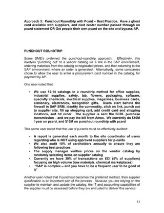 13
Approach 3: Punchout Roundtrip with Pcard – Best Practice. Have a ghost
card available with suppliers, and cost center number passed through on
pcard statement OR Get people their own pcard on the site and bypass AP.
PUNCHOUT ROUNDTRIP
Some SME’s preferred the punchout-roundtrip approach. Effectively, this
involves “punching out” to a vendor catalog via a link in the SAP environment,
ordering materials from the catalog at negotiated prices, and then returning to the
SAP environment, where an order is generated. Alternatively, some companies
chose to allow the user to enter a procurement card number in the catalog, for
payment by AP.
One user noted that:
• We use 12-14 catalogs in a roundtrip method for office supplies,
industrial supplies, safety, lab, flowers, packaging, software,
specialty chemicals, electrical supplies, magazines, business cards,
stationary, electronics, recognition gifts. Users start behind the
firewall in SAP SRM, identify the commodity, click on link, punch out
to supplier site, fill up shopping cart, add credit card and shipping
locations, and hit order. The supplier is sent the SCDL purchase
transmission – and we pay the bill from Amex. We currently do $50M
/ year on pcard, and $10M on punchout roundtrip with pcard
This same user noted that the use of p-cards must be effectively audited:
• A report is generated each month to the site coordinator of users
regarding who is NOT using approved suppliers for p-cards
• We also audit 10% of cardholders annually to ensure they are
following best practices
• The supply manager verifies prices on the vendor catalog by
randomly selecting items on supplier catalog
• Currently we have 30% of transactions on EDI (5% of suppliers)
focusing on high volume (raw materials, chemical marketplaces)
• “SAP is complex – and you have to be a frequent user to be good at
it”
Another user noted that if punchout becomes the preferred method, then supplier
qualification is an important part of the process. Because you are relying on the
supplier to maintain and update the catalog, the IT and accounting capabilities of
the supplier must be assessed before they are entrusted to deliver this service:
 