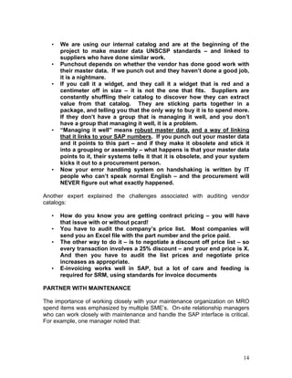 14
• We are using our internal catalog and are at the beginning of the
project to make master data UNSCSP standards – and linked to
suppliers who have done similar work.
• Punchout depends on whether the vendor has done good work with
their master data. If we punch out and they haven’t done a good job,
it is a nightmare.
• If you call it a widget, and they call it a widget that is red and a
centimeter off in size – it is not the one that fits. Suppliers are
constantly shuffling their catalog to discover how they can extract
value from that catalog. They are sticking parts together in a
package, and telling you that the only way to buy it is to spend more.
If they don’t have a group that is managing it well, and you don’t
have a group that managing it well, it is a problem.
• “Managing it well” means robust master data, and a way of linking
that it links to your SAP numbers. If you punch out your master data
and it points to this part – and if they make it obsolete and stick it
into a grouping or assembly – what happens is that your master data
points to it, their systems tells it that it is obsolete, and your system
kicks it out to a procurement person.
• Now your error handling system on handshaking is written by IT
people who can’t speak normal English – and the procurement will
NEVER figure out what exactly happened.
Another expert explained the challenges associated with auditing vendor
catalogs:
• How do you know you are getting contract pricing – you will have
that issue with or without pcard!
• You have to audit the company’s price list. Most companies will
send you an Excel file with the part number and the price paid.
• The other way to do it – is to negotiate a discount off price list – so
every transaction involves a 25% discount – and your end price is X.
And then you have to audit the list prices and negotiate price
increases as appropriate.
• E-invoicing works well in SAP, but a lot of care and feeding is
required for SRM, using standards for invoice documents
PARTNER WITH MAINTENANCE
The importance of working closely with your maintenance organization on MRO
spend items was emphasized by multiple SME’s. On-site relationship managers
who can work closely with maintenance and handle the SAP interface is critical.
For example, one manager noted that:
 