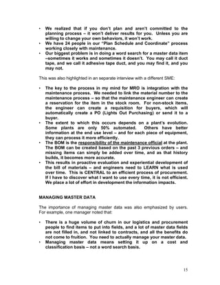 15
• We realized that if you don’t plan and aren’t committed to the
planning process – it won’t deliver results for you. Unless you are
willing to change your own behaviors, it won’t work.
• We have 24 people in our “Plan Schedule and Coordinate” process
working closely with maintenance.
• Our biggest problem is in doing a word search for a master data item
–sometimes it works and sometimes it doesn’t. You may call it duct
tape, and we call it adhesive tape duct, and you may find it, and you
may not.
This was also highlighted in an separate interview with a different SME:
• The key to the process in my mind for MRO is integration with the
maintenance process. We needed to link the material number to the
maintenance process – so that the maintenance engineer can create
a reservation for the item in the stock room. For non-stock items,
the engineer can create a requisition for buyers, which will
automatically create a PO (Lights Out Purchasing) or send it to a
buyer.
• The extent to which this occurs depends on a plant’s evolution.
Some plants are only 50% automated. Others have better
information at the end use level – and for each piece of equipment,
they can process it more efficiently.
• The BOM is the responsibility of the maintenance official at the plant.
The BOM can be created based on the past 3 previous orders – and
missing items can simply be added over time, and as that history
builds, it becomes more accurate.
• This results in proactive evaluation and experiential development of
the bill of materials – and engineers need to LEARN what is used
over time. This is CENTRAL to an efficient process of procurement.
If I have to discover what I want to use every time, it is not efficient.
We place a lot of effort in development the information impacts.
MANAGING MASTER DATA
The importance of managing master data was also emphasized by users.
For example, one manager noted that:
• There is a huge volume of churn in our logistics and procurement
people to find items to put into fields, and a lot of master data fields
are not filled in, and not linked to contracts, and all the benefits do
not come to fruition. You need to actually manage your master data.
• Managing master data means setting it up on a cost and
classification basis – not a word search basis.
 