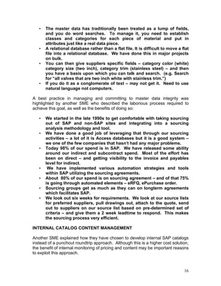 16
• The master data has traditionally been treated as a lump of fields,
and you do word searches. To manage it, you need to establish
classes and categories for each piece of material and put in
attributes just like a real data piece.
• A relational database rather than a flat file. It is difficult to move a flat
file into a relational database. We have done this in major projects
on bulk.
• You can then give suppliers specific fields – category color (white)
category size (two inch), category trim (stainless steel) – and then
you have a basis upon which you can talk and search. (e.g. Search
for “all valves that are two inch white with stainless trim.”)
• If you do it as a conglomerate of text – may not get it. Need to use
natural language not computers.
A best practice in managing and committing to master data integrity was
highlighted by another SME who described the laborious process required to
achieve this goal, as well as the benefits of doing so:
• We started in the late 1990s to get comfortable with taking sourcing
out of SAP and non-SAP sites and integrating into a sourcing
analysis methodology and tool.
• We have done a good job of leveraging that through our sourcing
activities – a lot of it is Access databases but it is a good system –
we one of the few companies that hasn’t had any major problems.
• Today 98% of our spend is in SAP. We have released some ability
around our indirect and subcontract spend. Most of the effort has
been on direct – and getting visibility to the invoice and payables
level for indirect.
• We have implemented various automation strategies and tools
within SAP utilizing the sourcing agreements.
• About 80% of our spend is on sourcing agreement – and of that 75%
is going through automated elements – eRFQ, ePurchase order.
• Sourcing groups get as much as they can on longterm agreements
which facilitates SAP.
• We look out six weeks for requirements. We look at our source lists
for preferred suppliers, pull drawings out, attach to the quote, send
out to suppliers on our source list based on pre-determined set of
criteria – and give them a 2 week leadtime to respond. This makes
the sourcing process very efficient.
INTERNAL CATALOG CONTENT MANAGEMENT
Another SME explained how they have chosen to develop internal SAP catalogs
instead of a punchout roundtrip approach. Although this is a higher cost solution,
the benefit of internal monitoring of pricing and content may be important reasons
to exploit this approach.
 