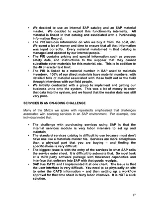 17
• We decided to use an internal SAP catalog and an SAP material
master. We decided to exploit this functionality internally. All
material is linked in that catalog and associated with a Purchasing
Information Record.
• The PIR includes information on who we buy it from, the cost, etc.
We spent a lot of money and time to ensure that all that information
was input correctly. Every material maintained in that catalog is
managed and updated by our internal people.
• The PIR contains pricing and special information such as process
safety data, and instructions to the supplier that they cannot
substitute other materials for this material, etc. This is in addition to
the 40 character text limit.
• The PIR is linked to a material number in SAP used to maintain
inventory. 100% of our direct materials have material numbers, with
detailed bills of material associated with these built out in the field
through interviews with our field people.
• We initially contracted with a group to implement and getting our
business units onto the system. This was a lot of money to enter
that data into the system, and we found that the master data was still
very poor.
SERVICES IS AN ON-GOING CHALLENGE
Many of the SME’s we spoke with repeatedly emphasized that challenges
associated with sourcing services in an SAP environment. For example, one
individual noted that:
• The challenge with purchasing services using SAP is that the
internal services module is very labor intensive to set up and
maintain
• The standard services catalog is difficult to use because most don’t
have one like a materials master file. Services are more amorphous
than a physical part that you are buying – and finding the
specifications is very difficult.
• The biggest issue is with the entry of the services in what SAP calls
the service entry sheet. It is difficult to automate that. So most look
at a third party software package with timesheet capabilities and
interface that software into SAP with that goods receipts.
• SAP has CATS and I implemented it at one client. The issue is that
the user interface is very difficult. You need to be physically on-site
to enter the CATS information – and then setting up a workflow
approval for that time sheet is fairly labor intensive. It is NOT a slick
solution.
 