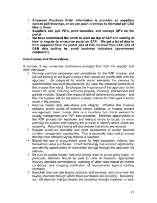19
• Advanced Purchase Order information is provided so suppliers
cancan pull drawings, or we can push drawings to themand get CAD
files to them.
• Suppliers can pull PO’s, print barcodes, and manage AP’s on the
portal.
• We have customized the portal to work on top of SAP and looking at
how to migrate to enterprise portal on SAP. We get a lot of data in
from suppliers from the portal, lots of info churned from SAP, lots of
D&B data pulling in, small business indicators (government
contractor)
Conclusions and Observations
A number of key consensus conclusions emerged from both the supplier and
SME Interviews:
• Develop common processes and procedures for the P2P process, and
roll-out training at site level to ensure that people are comfortable with the
approach. Be prepared to modify minor elements the process to
accommodate site-level requirements, but keep the essential elements of
the process flow intact. Emphasize the importance of this approach to the
entire P2P cycle, including accounts payable, invoicing, and blocked and
parked invoices. Explain the impact of lack of adherence to process – and
that the supplier will not be paid in a timely manner for their work if errors
occur in the process.
• Improve master data robustness and integrity. Whether this involves
ensuring proper audits of external vendor catalogs, or internal content
management, clean master data is a mundane but critical element to
supply management and P2P best practices. Minimize opportunities in
the P2P process for keystroke and freetext errors to occur, by error-
proofing the system and mapping the process to identify where errors are
occurring. Recurring training will also ensure that errors are reduced.
• Explore punch-out roundtrip and other approaches to exploit external
content management approaches. This is especially important to ensure
that the most efficient buying channel is selected.
• Exploit the use of procurement cards for high transaction volume, low
transaction value purchases. Pcard technology has evolved significantly,
and identify opportunities for hard dollar savings through this approach via
rebates.
• Be sure to update master data and pricing rates on an on-going basis. In
particular, attention should be paid to units of measure, appropriate
industry-standard nomenclature, updating of labor rates based on market
conditions, and on-going clarification of requirements against existing
contracts.
• Establish how you are buying products and services, and document the
buying channels through which these purchases are occurring. Inevitably,
you will discover that purchases are occurring through improper or less-
 