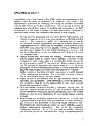 2
EXECUTIVE SUMMARY
A qualitative study of the Procure to Pay (P2P) process was undertaken by the
research team in order to determine the symptoms, root causes, and
recommended approaches to identifying and solving the problems associated
with the P2P process in the SAP environment. We interviewed a number of
suppliers who shared their insights in working with companies in an SAP
environment, and interviewed a number of subject matter experts. The research
identified six key findings that can lead to improvement in the P2P cycle:
• Develop common processes and procedures for the P2P process, and
roll-out training at site level to ensure that people are comfortable with the
approach. Be prepared to modify minor elements the process to
accommodate site-level requirements, but keep the essential elements of
the process flow intact. Emphasize the importance of this approach to the
entire P2P cycle, including accounts payable, invoicing, and blocked and
parked invoices. Explain the impact of lack of adherence to process – and
that the supplier will not be paid in a timely manner for their work if errors
occur in the process.
• Improve master data robustness and integrity. Whether this involves
ensuring proper audits of external vendor catalogs, or internal content
management, clean master data is a mundane but critical element to
supply management and P2P best practices. Minimize opportunities in
the P2P process for keystroke and freetext errors to occur, by error-
proofing the system and mapping the process to identify where errors are
occurring. Recurring training will also ensure that errors are reduced.
• Explore punch-out roundtrip and other approaches to exploit external
content management approaches. This is especially important to ensure
that the most efficient buying channel is selected.
• Exploit the use of procurement cards for high transaction volume, low
transaction value purchases. Pcard technology has evolved significantly,
and companies need to identify opportunities for hard dollar savings
through this approach via rebates.
• Be sure to update master data and pricing rates on an on-going basis. In
particular, attention should be paid to units of measure, appropriate
industry-standard nomenclature, updating of labor rates based on market
conditions, and on-going clarification of requirements against existing
contracts.
• Establish how you are buying products and services, and document the
buying channels through which these purchases are occurring. Inevitably,
you will discover that purchases are occurring through improper or less-
efficient channels, which is detracting from your team’s ability to engage in
strategic value-added approaches. Get out of the transaction
management business! To do this, you need to establish standard
processes and procedures, and commit to a change management plant to
 