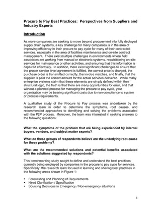 4
Procure to Pay Best Practices: Perspectives from Suppliers and
Industry Experts
Introduction
As more companies are seeking to move beyond procurement into fully deployed
supply chain systems, a key challenge for many companies is in the area of
improving efficiency in their procure to pay cycle for many of their contracted
services, especially in the area of facilities maintenance and on-site contract
management. There exist multiple challenges in environments where field
associates are working from manual or electronic systems, requisitioning on-site
services for maintenance or other activities, and ensuring that this information is
captured effectively. In addition, there exist significant challenges to ensure that
the proper service level agreement is fulfilled, the correct price is charged, the
purchase order is transmitted correctly, the invoice matches, and finally, that the
supplier is paid the correct amount for the actual services delivered. While many
enterprise systems claim that these elements are simply defined within their
structural logic, the truth is that there are many opportunities for error, and that
without a planned process for managing the procure to pay cycle, your
organization may be bearing significant costs due to non-compliance to system
or process requirements.
A qualitative study of the Procure to Pay process was undertaken by the
research team in order to determine the symptoms, root causes, and
recommended approaches to identifying and solving the problems associated
with the P2P process. Moreover, the team was interested in seeking answers to
the following questions:
What the symptoms of the problem that are being experienced by internal
buyers, vendors, and subject matter experts?
What do these groups of respondents believe are the underlying root cause
for these problems?
What are the recommended solutions and potential benefits associated
with the solutions suggested by respondents?
This benchmarking study sought to define and understand the best practices
currently being employed by companies in the procure to pay cycle for services.
Specifically, the research team focused in learning and sharing best practices in
the following areas shown in Figure 1:
• Forecasting and Planning of Requirements
• Need Clarification / Specification
• Sourcing Decisions in Emergency / Non-emergency situations
 