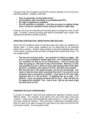 7
The good news from suppliers was that the company appears to be running very
well with payables. Suppliers noted that:
• They are generally running within terms.
• Few problems with receivables or parked/blocked PO’s.
• No major complaints on payables.
• The AP workflow is fantastic – and they are great on getting things
fixed. If there is a blocked invoice, they put it back in right away.
However, this may not necessarily be the best policy to manage the cash to cash
cycle. Currently, invoices are being paid almost immediately upon receipt, with
relatively few blocked or parked invoices.
UPDATING CONTRACTED LABOR RATES ARE DELAYED
One of the first problems noted is that labor rates were often not updated on a
regular basis. In some cases, problems are not discovered for an extended
period with a contract. Another major problem is that with escalating labor rates
in this market, contracted rates are often not aligned with market labor prices. As
one supplier noted:
• The way our process works – our contract is reliant on wages. We
are in a very competitive market right now – our competition is hiring
our workforce as fast as we are hiring theirs – and our hourly pay
rates are going up. We have to stay in the market. We have a a new
rate schedule for Jan 1 where we have had to bump 40% of the rates
by $5-10 – probably in the range of 10-15%. But that is the market!
• We saw this year a 15% wage increase, and we are not through. The
issue is that we need when executing the work if we need to move
someone from one project to another – they have to fit in the wage
structure that is in the contract. In keeping that up to date , it is
difficult. If you are paying someone $45 an hour – they will tell you
it’s against the contract! Yes – that is true. But do you want to get
the work done or not?
VARIANCE IN PLANT PROCEDURES
A number of suppliers noted that they experienced significant variance across
different plants. For example, some plants were very good about using part
numbers – others were very lackadaisical about doing so. In such cases, extra
work was created for vendors. There was also a noted lack of available search
tools for users to be able to access the right data at the right time and find the
correct part number. As one supplier noted:
 
