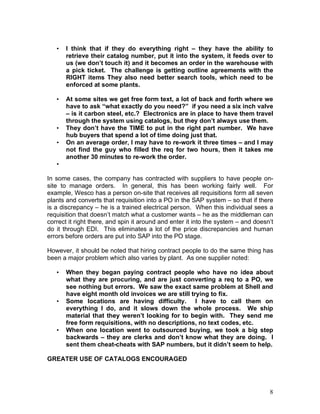 8
• I think that if they do everything right – they have the ability to
retrieve their catalog number, put it into the system, it feeds over to
us (we don’t touch it) and it becomes an order in the warehouse with
a pick ticket. The challenge is getting outline agreements with the
RIGHT items They also need better search tools, which need to be
enforced at some plants.
• At some sites we get free form text, a lot of back and forth where we
have to ask “what exactly do you need?” if you need a six inch valve
– is it carbon steel, etc.? Electronics are in place to have them travel
through the system using catalogs, but they don’t always use them.
• They don’t have the TIME to put in the right part number. We have
hub buyers that spend a lot of time doing just that.
• On an average order, I may have to re-work it three times – and I may
not find the guy who filled the req for two hours, then it takes me
another 30 minutes to re-work the order.
•
In some cases, the company has contracted with suppliers to have people on-
site to manage orders. In general, this has been working fairly well. For
example, Wesco has a person on-site that receives all requisitions form all seven
plants and converts that requisition into a PO in the SAP system – so that if there
is a discrepancy – he is a trained electrical person. When this individual sees a
requisition that doesn’t match what a customer wants – he as the middleman can
correct it right there, and spin it around and enter it into the system – and doesn’t
do it through EDI. This eliminates a lot of the price discrepancies and human
errors before orders are put into SAP into the PO stage.
However, it should be noted that hiring contract people to do the same thing has
been a major problem which also varies by plant. As one supplier noted:
• When they began paying contract people who have no idea about
what they are procuring, and are just converting a req to a PO, we
see nothing but errors. We saw the exact same problem at Shell and
have eight month old invoices we are still trying to fix.
• Some locations are having difficulty. I have to call them on
everything I do, and it slows down the whole process. We ship
material that they weren’t looking for to begin with. They send me
free form requisitions, with no descriptions, no text codes, etc.
• When one location went to outsourced buying, we took a big step
backwards – they are clerks and don’t know what they are doing. I
sent them cheat-cheats with SAP numbers, but it didn’t seem to help.
GREATER USE OF CATALOGS ENCOURAGED
 