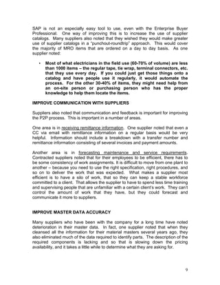 9
SAP is not an especially easy tool to use, even with the Enterprise Buyer
Professional. One way of improving this is to increase the use of supplier
catalogs. Many suppliers also noted that they wished they would make greater
use of supplier catalogs in a “punchout-roundtrip” approach. This would cover
the majority of MRO items that are ordered on a day to day basis. As one
supplier noted:
• Most of what electricians in the field use (60-70% of volume) are less
than 1000 items – the regular tape, tie wrap, terminal connectors, etc.
that they use every day. If you could just get those things onto a
catalog and have people use it regularly, it would automate the
process. For the other 30-40% of items, they might need help from
an on-site person or purchasing person who has the proper
knowledge to help them locate the items.
IMPROVE COMMUNICATION WITH SUPPLIERS
Suppliers also noted that communication and feedback is important for improving
the P2P process. This is important in a number of areas.
One area is in receiving remittance information. One supplier noted that even a
CC via email with remittance information on a regular basis would be very
helpful. Information should include a breakdown with a transfer number and
remittance information consisting of several invoices and payment amounts.
Another area is in forecasting maintenance and service requirements.
Contracted suppliers noted that for their employees to be efficient, there has to
be some consistency of work assignments. It is difficult to move from one plant to
another – because you need to use the right specification, right procedures, and
so on to deliver the work that was expected. What makes a supplier most
efficient is to have a silo of work, that so they can keep a stable workforce
committed to a client. That allows the supplier to have to spend less time training
and supervising people that are unfamiliar with a certain client’s work. They can’t
control the amount of work that they have, but they could forecast and
communicate it more to suppliers.
IMPROVE MASTER DATA ACCURACY
Many suppliers who have been with the company for a long time have noted
deterioration in their master data. In fact, one supplier noted that when they
cleansed all the information for their material masters several years ago, they
also eliminated much of the data required to identify parts. The description of the
required components is lacking and so that is slowing down the pricing
availability, and it takes a little while to determine what they are asking for.
 
