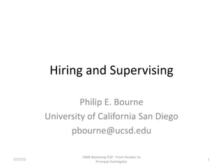 Hiring and Supervising

                   Philip E. Bourne
          University of California San Diego
                pbourne@ucsd.edu

                   ISMB Workshop P2P - From Postdoc to
7/17/12                                                  1
                          Principal Investigator
 