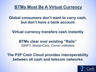 BTMs Must Be A Virtual Currency
Global consumers don’t want to carry cash,
but don’t have a bank account
Virtual currency transfers cash instantly
BTMs clear over existing “Rails”
SWIFT, MasterCard, Carrier mWallets
The P2P Cash Cloud provides interoperability
between all cash and telecom networks
 