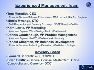 Experienced Management Team
• Tom Meredith, CEO
Financial Services/Telecom Entrepreneur, MBA Harvard, Stanford Engineer
• Morris Mwanga, CTO
Built Kenya’s Largest Currency Exchange, CISSP Security Certified
• Kern Lewis, VP Marketing
American Express, World Savings Bank, MBA Harvard
• Dennis Goodenough, VP Product Management
American Express, SWIFT, MBA New York University
• Donald Chapman, VP Business Development
Financial Services Technology Executive, MBA Babson College
Advisory Board
• Leonard Schrank: x-CEO SWIFT
• Brian Smith: x-General Counsel MasterCard, Office
Comptroller and Currency (OCC)
 