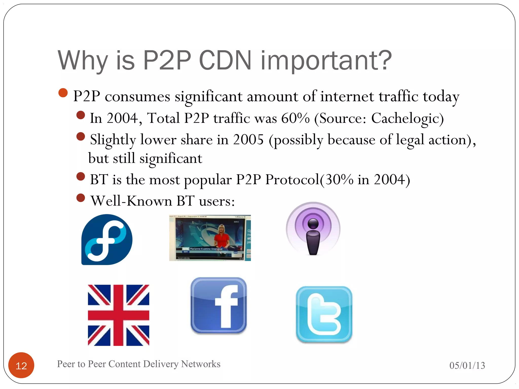 Why is P2P CDN important?
P2P consumes significant amount of internet traffic today
In 2004, Total P2P traffic was 60% (Source: Cachelogic)
Slightly lower share in 2005 (possibly because of legal action),
but still significant
BT is the most popular P2P Protocol(30% in 2004)
Well-Known BT users:
05/01/13Peer to Peer Content Delivery Networks12
 