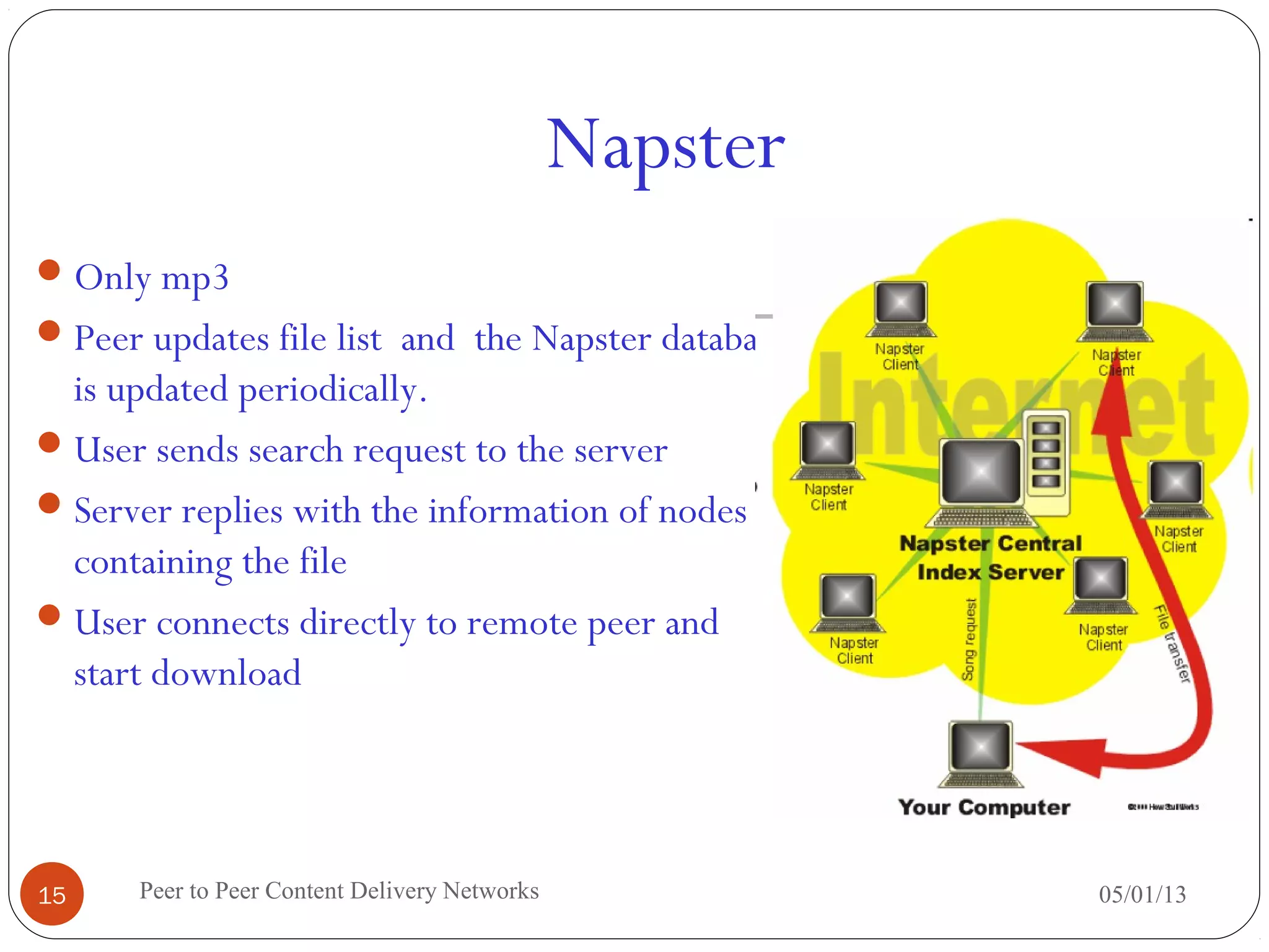 Napster
05/01/13Peer to Peer Content Delivery Networks15
Only mp3
Peer updates file list and the Napster database
is updated periodically.
User sends search request to the server
Server replies with the information of nodes
containing the file
User connects directly to remote peer and
start download
 