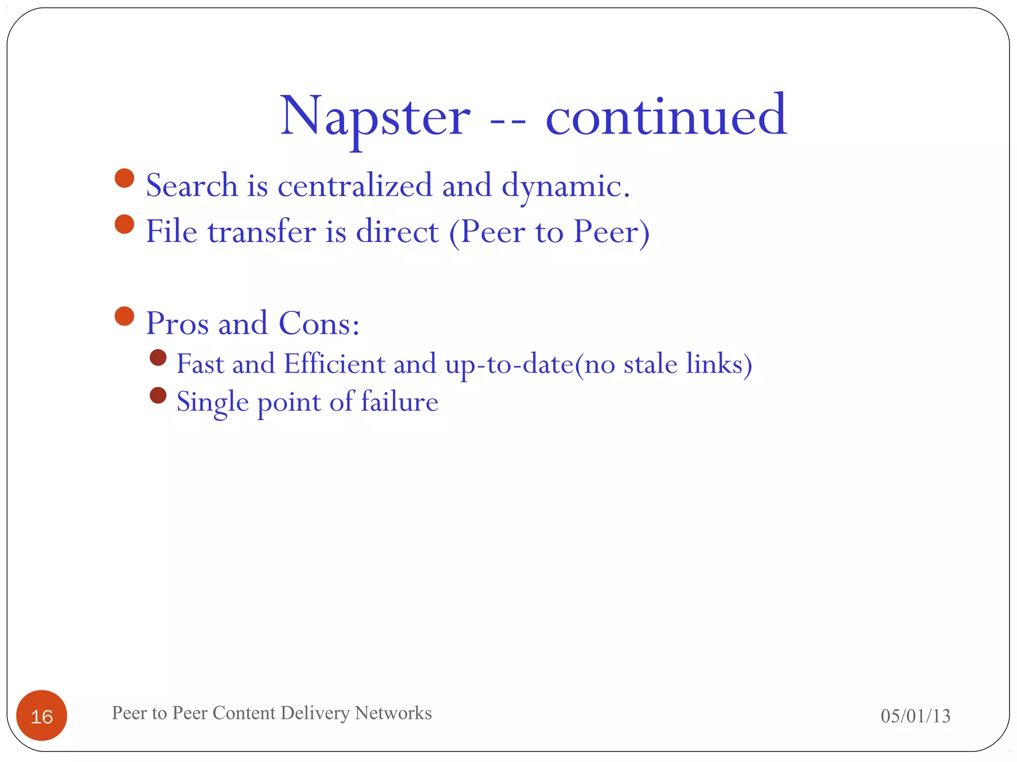 Napster -- continued
05/01/13Peer to Peer Content Delivery Networks16
Search is centralized and dynamic.
File transfer is direct (Peer to Peer)
Pros and Cons:
Fast and Efficient and up-to-date(no stale links)
Single point of failure
 
