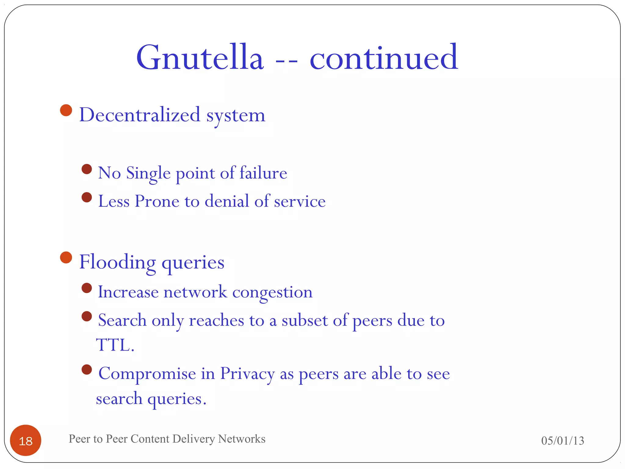Gnutella -- continued
05/01/13Peer to Peer Content Delivery Networks18
Decentralized system
No Single point of failure
Less Prone to denial of service
Flooding queries
Increase network congestion
Search only reaches to a subset of peers due to
TTL.
Compromise in Privacy as peers are able to see
search queries.
 