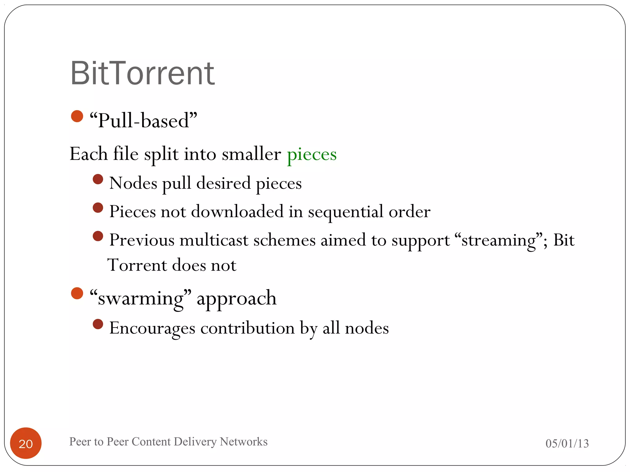 BitTorrent
“Pull-based”
Each file split into smaller pieces
Nodes pull desired pieces
Pieces not downloaded in sequential order
Previous multicast schemes aimed to support “streaming”; Bit
Torrent does not
“swarming” approach
Encourages contribution by all nodes
05/01/13Peer to Peer Content Delivery Networks20
 