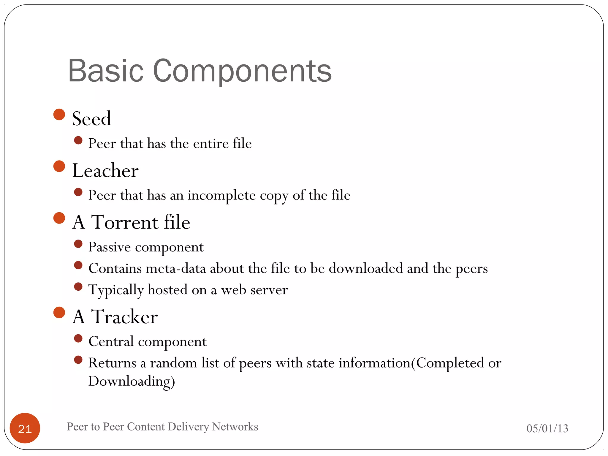 Basic Components
Seed
Peer that has the entire file
Leacher
Peer that has an incomplete copy of the file
A Torrent file
Passive component
Contains meta-data about the file to be downloaded and the peers
Typically hosted on a web server
A Tracker
Central component
Returns a random list of peers with state information(Completed or
Downloading)
05/01/13Peer to Peer Content Delivery Networks21
 