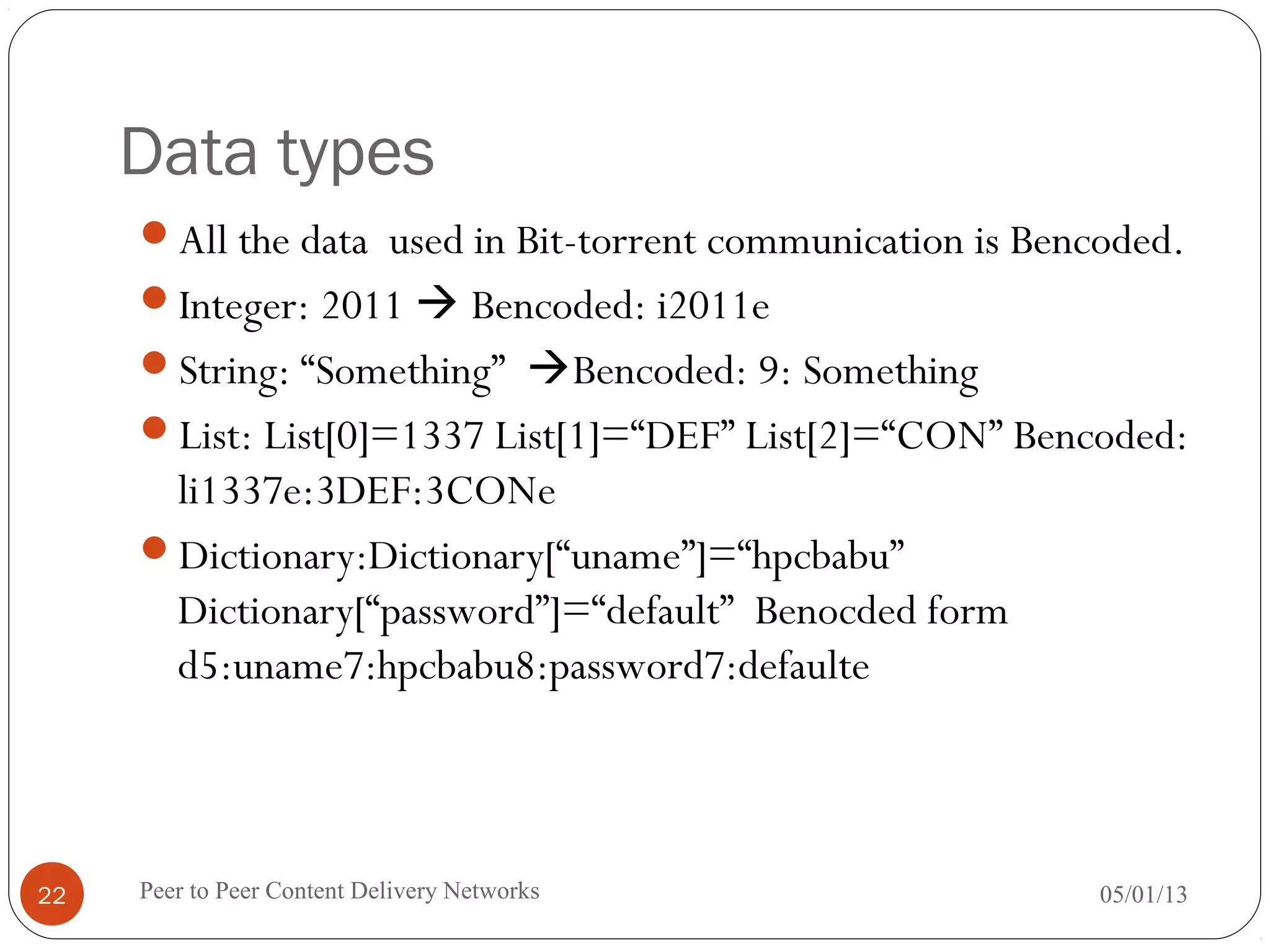 Data types
All the data used in Bit-torrent communication is Bencoded.
Integer: 2011  Bencoded: i2011e
String: “Something” Bencoded: 9: Something
List: List[0]=1337 List[1]=“DEF” List[2]=“CON” Bencoded:
li1337e:3DEF:3CONe
Dictionary:Dictionary[“uname”]=“hpcbabu”
Dictionary[“password”]=“default” Benocded form
d5:uname7:hpcbabu8:password7:defaulte
05/01/13Peer to Peer Content Delivery Networks22
 