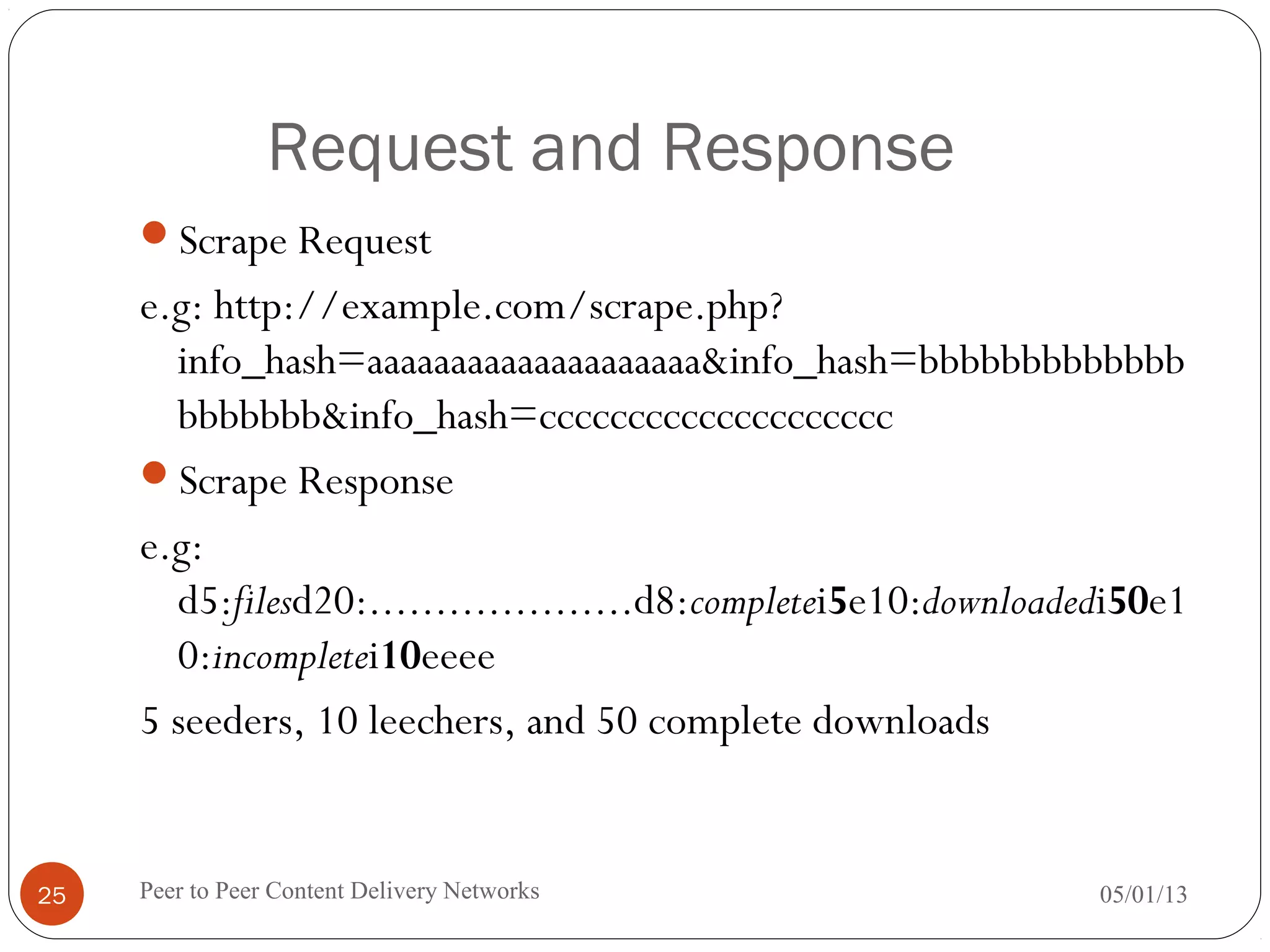 Request and Response
Scrape Request
e.g: http://example.com/scrape.php?
info_hash=aaaaaaaaaaaaaaaaaaaa&info_hash=bbbbbbbbbbbbb
bbbbbbb&info_hash=cccccccccccccccccccc
Scrape Response
e.g:
d5:filesd20:....................d8:completei5e10:downloadedi50e1
0:incompletei10eeee
5 seeders, 10 leechers, and 50 complete downloads
05/01/13Peer to Peer Content Delivery Networks25
 