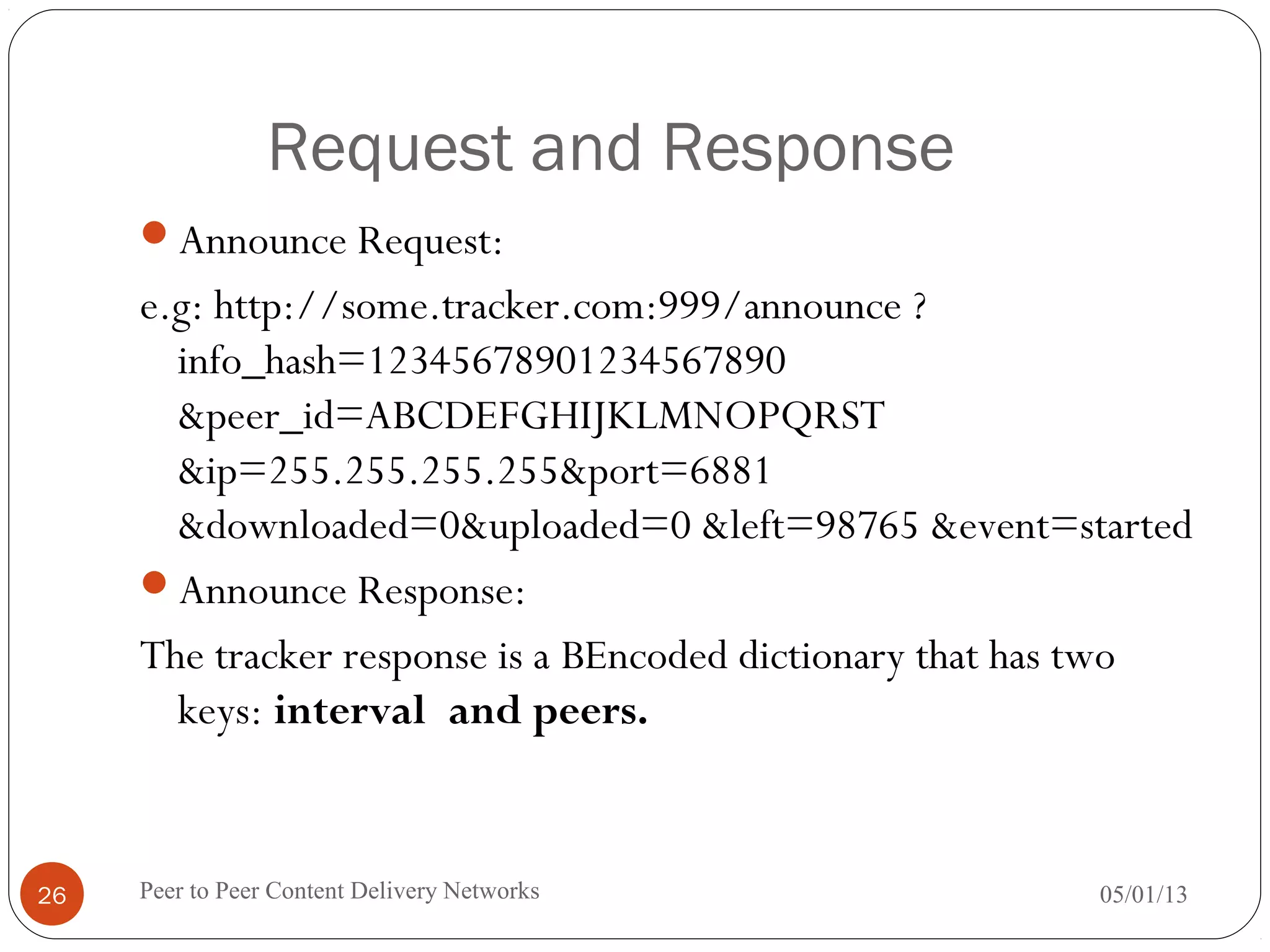 Request and Response
Announce Request:
e.g: http://some.tracker.com:999/announce ?
info_hash=12345678901234567890
&peer_id=ABCDEFGHIJKLMNOPQRST
&ip=255.255.255.255&port=6881
&downloaded=0&uploaded=0 &left=98765 &event=started
Announce Response:
The tracker response is a BEncoded dictionary that has two
keys: interval and peers.
05/01/13Peer to Peer Content Delivery Networks26
 
