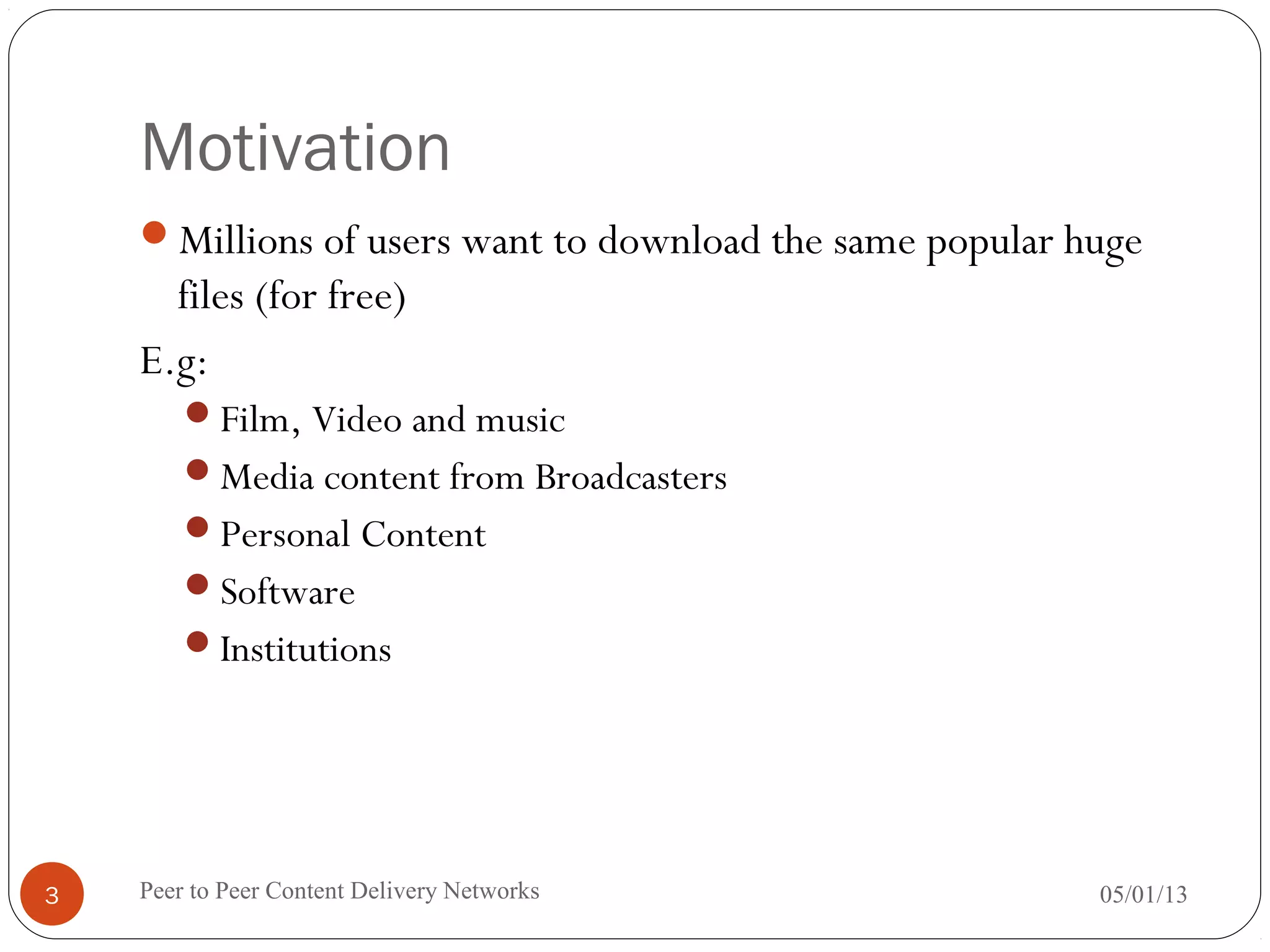 Motivation
Millions of users want to download the same popular huge
files (for free)
E.g:
Film, Video and music
Media content from Broadcasters
Personal Content
Software
Institutions
05/01/13Peer to Peer Content Delivery Networks3
 
