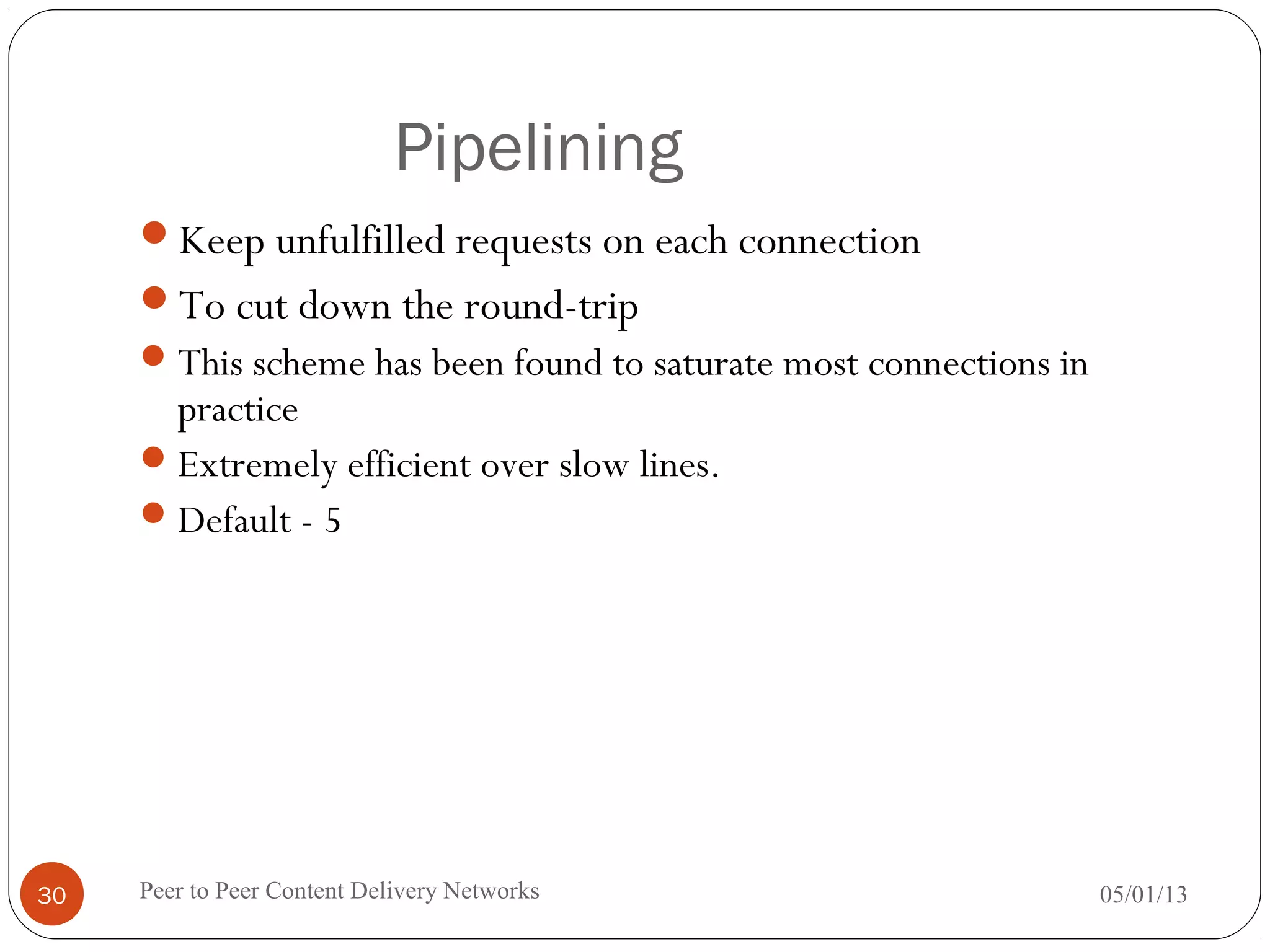 Pipelining
Keep unfulfilled requests on each connection
To cut down the round-trip
This scheme has been found to saturate most connections in
practice
Extremely efficient over slow lines.
Default - 5
05/01/13Peer to Peer Content Delivery Networks30
 